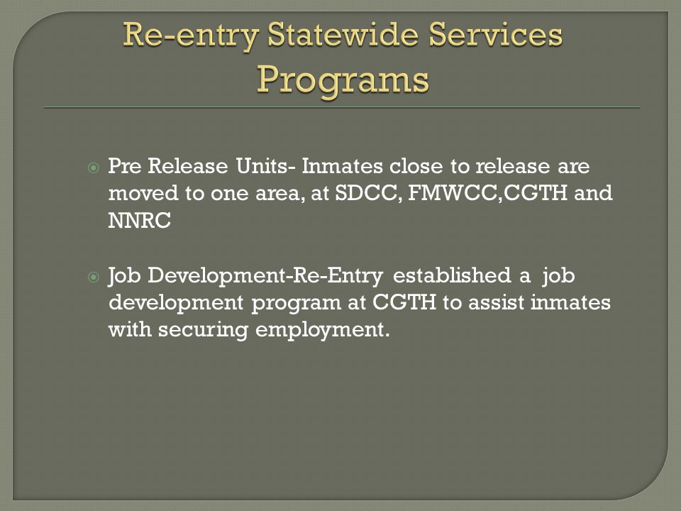  Pre Release Units- Inmates close to release are moved to one area, at SDCC, FMWCC,CGTH and NNRC  Job Development-Re-Entry established a job development program at CGTH to assist inmates with securing employment.