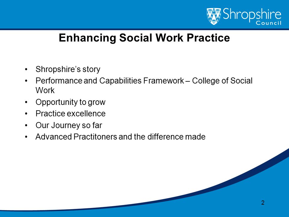 Enhancing Social Work Practice Shropshire’s story Performance and Capabilities Framework – College of Social Work Opportunity to grow Practice excellence Our Journey so far Advanced Practitoners and the difference made 2