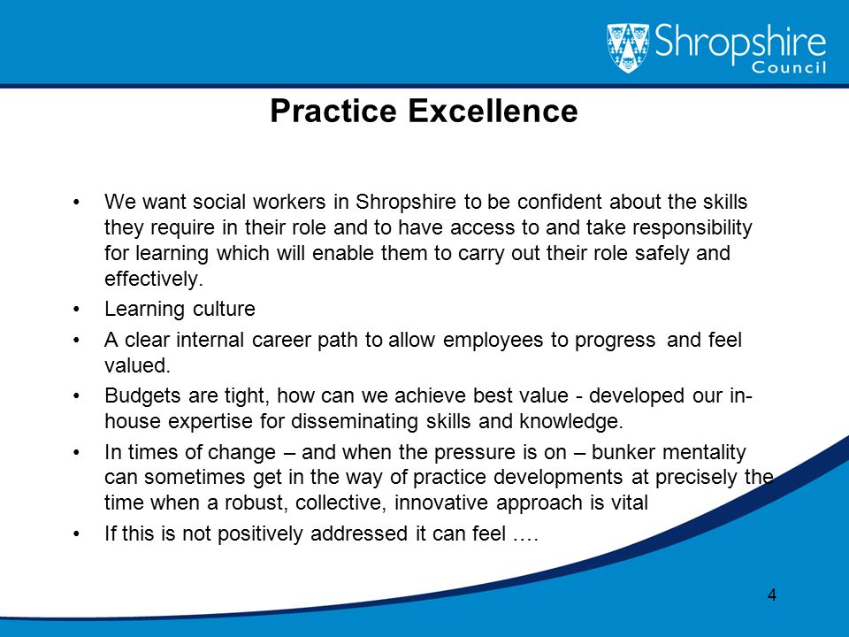 Practice Excellence We want social workers in Shropshire to be confident about the skills they require in their role and to have access to and take responsibility for learning which will enable them to carry out their role safely and effectively.