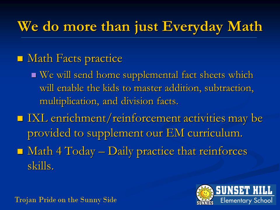 Trojan Pride on the Sunny Side We do more than just Everyday Math Math Facts practice Math Facts practice We will send home supplemental fact sheets which will enable the kids to master addition, subtraction, multiplication, and division facts.