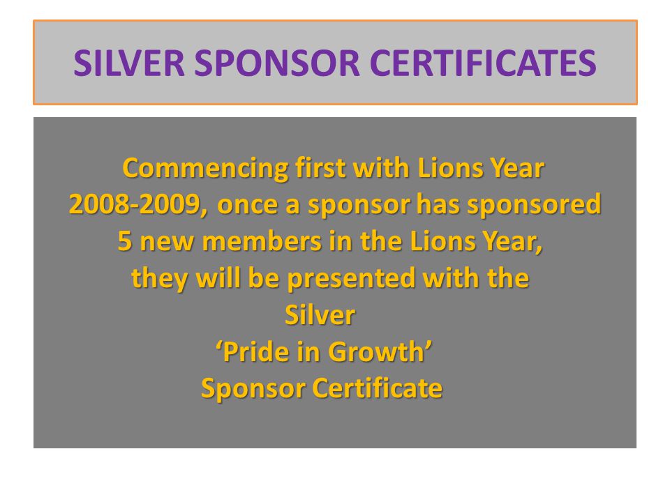 SILVER SPONSOR CERTIFICATES Commencing first with Lions Year , once a sponsor has sponsored , once a sponsor has sponsored 5 new members in the Lions Year, 5 new members in the Lions Year, they will be presented with the they will be presented with the Silver Silver ‘Pride in Growth’ ‘Pride in Growth’ Sponsor Certificate Sponsor Certificate