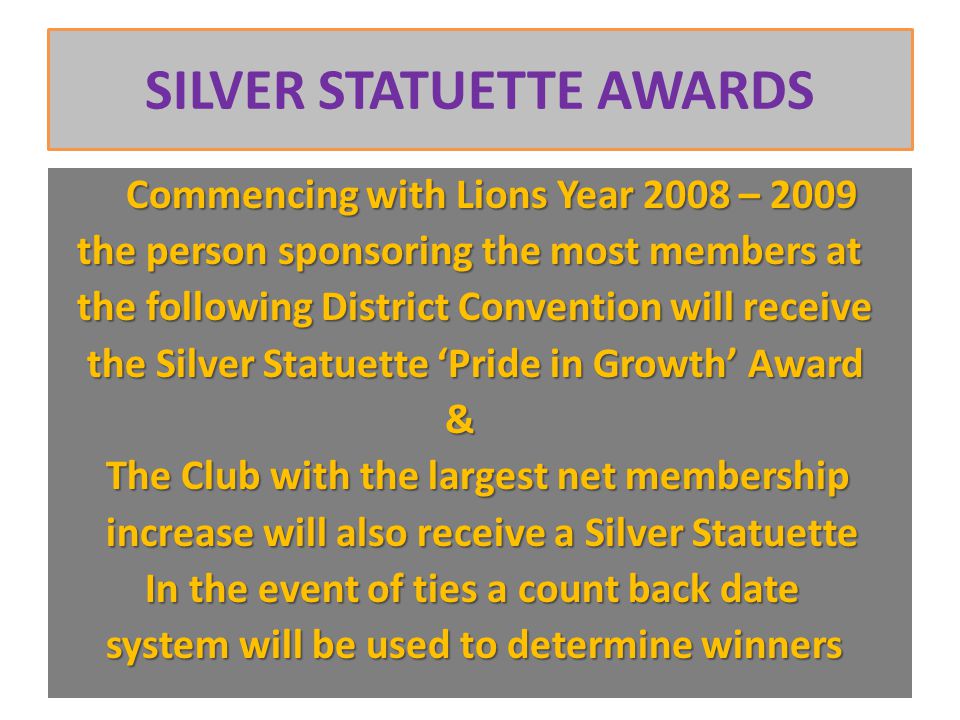 SILVER STATUETTE AWARDS Commencing with Lions Year 2008 – 2009 Commencing with Lions Year 2008 – 2009 the person sponsoring the most members at the person sponsoring the most members at the following District Convention will receive the following District Convention will receive the Silver Statuette ‘Pride in Growth’ Award the Silver Statuette ‘Pride in Growth’ Award & The Club with the largest net membership The Club with the largest net membership increase will also receive a Silver Statuette increase will also receive a Silver Statuette In the event of ties a count back date In the event of ties a count back date system will be used to determine winners system will be used to determine winners