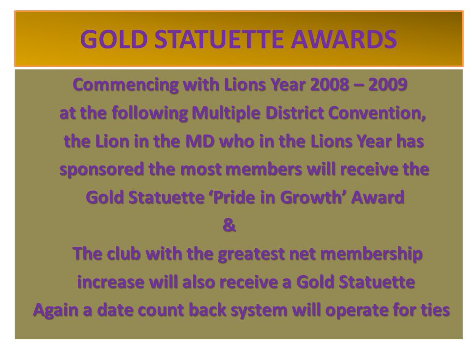 GOLD STATUETTE AWARDS Commencing with Lions Year 2008 – 2009 at the following Multiple District Convention, at the following Multiple District Convention, the Lion in the MD who in the Lions Year has the Lion in the MD who in the Lions Year has sponsored the most members will receive the sponsored the most members will receive the Gold Statuette ‘Pride in Growth’ Award Gold Statuette ‘Pride in Growth’ Award & The club with the greatest net membership The club with the greatest net membership increase will also receive a Gold Statuette increase will also receive a Gold Statuette Again a date count back system will operate for ties Again a date count back system will operate for ties