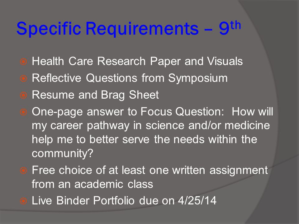 Specific Requirements – 9 th  Health Care Research Paper and Visuals  Reflective Questions from Symposium  Resume and Brag Sheet  One-page answer to Focus Question: How will my career pathway in science and/or medicine help me to better serve the needs within the community.