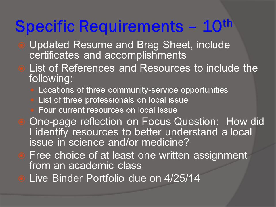 Specific Requirements – 10 th  Updated Resume and Brag Sheet, include certificates and accomplishments  List of References and Resources to include the following: Locations of three community-service opportunities List of three professionals on local issue Four current resources on local issue  One-page reflection on Focus Question: How did I identify resources to better understand a local issue in science and/or medicine.