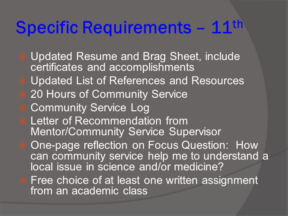 Specific Requirements – 11 th  Updated Resume and Brag Sheet, include certificates and accomplishments  Updated List of References and Resources  20 Hours of Community Service  Community Service Log  Letter of Recommendation from Mentor/Community Service Supervisor  One-page reflection on Focus Question: How can community service help me to understand a local issue in science and/or medicine.