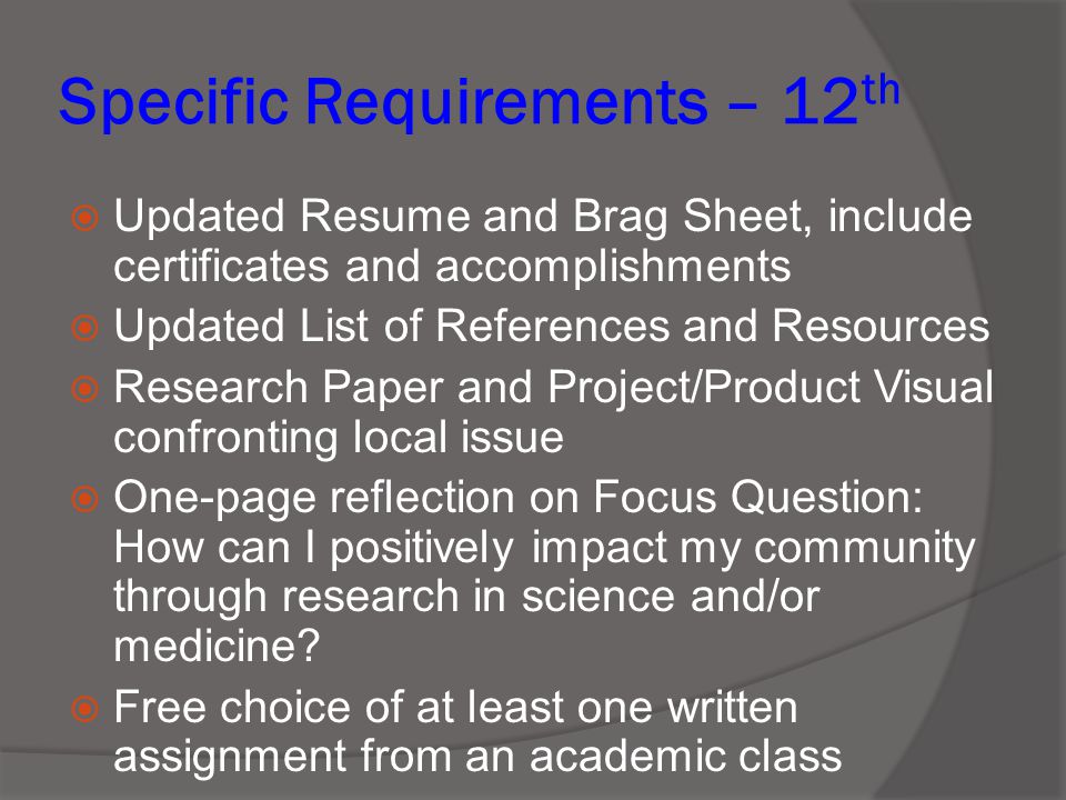 Specific Requirements – 12 th  Updated Resume and Brag Sheet, include certificates and accomplishments  Updated List of References and Resources  Research Paper and Project/Product Visual confronting local issue  One-page reflection on Focus Question: How can I positively impact my community through research in science and/or medicine.