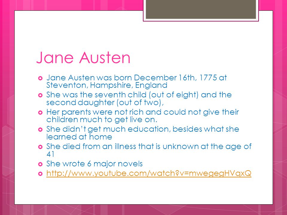  Jane Austen was born December 16th, 1775 at Steventon, Hampshire, England  She was the seventh child (out of eight) and the second daughter (out of two),  Her parents were not rich and could not give their children much to get live on.