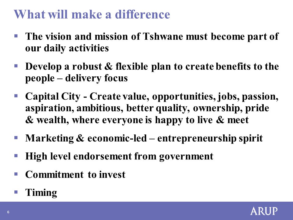 6 What will make a difference  The vision and mission of Tshwane must become part of our daily activities  Develop a robust & flexible plan to create benefits to the people – delivery focus  Capital City - Create value, opportunities, jobs, passion, aspiration, ambitious, better quality, ownership, pride & wealth, where everyone is happy to live & meet  Marketing & economic-led – entrepreneurship spirit  High level endorsement from government  Commitment to invest  Timing