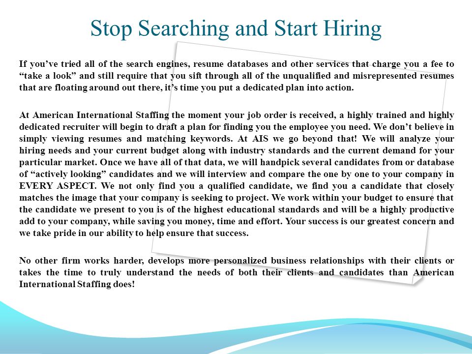 Stop Searching and Start Hiring If you’ve tried all of the search engines, resume databases and other services that charge you a fee to take a look and still require that you sift through all of the unqualified and misrepresented resumes that are floating around out there, it’s time you put a dedicated plan into action.
