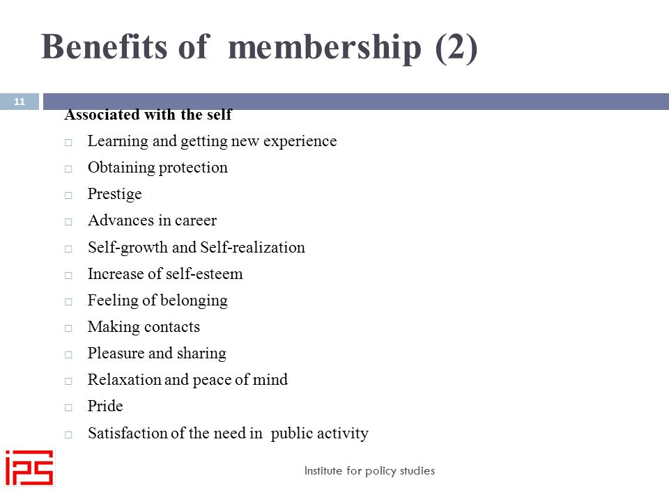 Benefits of membership (2) Institute for policy studies 11 Associated with the self  Learning and getting new experience  Obtaining protection  Prestige  Advances in career  Self-growth and Self-realization  Increase of self-esteem  Feeling of belonging  Making contacts  Pleasure and sharing  Relaxation and peace of mind  Pride  Satisfaction of the need in public activity