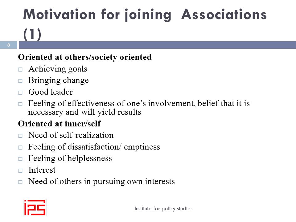 Motivation for joining Associations (1) Institute for policy studies 8 Oriented at others/society oriented  Achieving goals  Bringing change  Good leader  Feeling of effectiveness of one’s involvement, belief that it is necessary and will yield results Oriented at inner/self  Need of self-realization  Feeling of dissatisfaction/ emptiness  Feeling of helplessness  Interest  Need of others in pursuing own interests