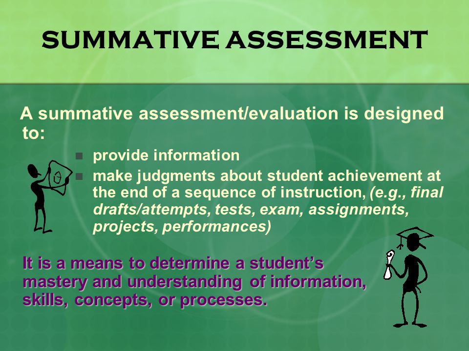 SUMMATIVE ASSESSMENT A summative assessment/evaluation is designed to: provide information make judgments about student achievement at the end of a sequence of instruction, (e.g., final drafts/attempts, tests, exam, assignments, projects, performances) It is a means to determine a student’s mastery and understanding of information, skills, concepts, or processes.