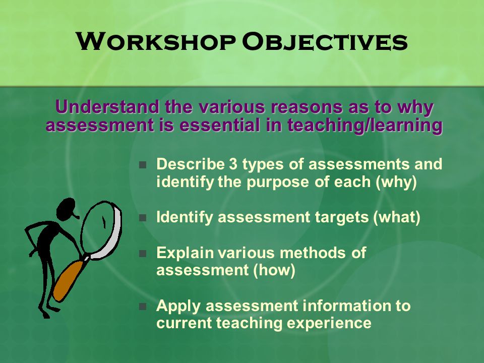 Workshop Objectives Describe 3 types of assessments and identify the purpose of each (why) Identify assessment targets (what) Explain various methods of assessment (how) Apply assessment information to current teaching experience Understand the various reasons as to why assessment is essential in teaching/learning