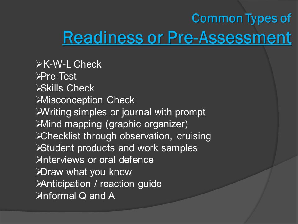 Common Types of Readiness or Pre-Assessment  K-W-L Check  Pre-Test  Skills Check  Misconception Check  Writing simples or journal with prompt  Mind mapping (graphic organizer)  Checklist through observation, cruising  Student products and work samples  Interviews or oral defence  Draw what you know  Anticipation / reaction guide  Informal Q and A