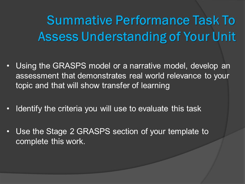 Summative Performance Task To Assess Understanding of Your Unit Using the GRASPS model or a narrative model, develop an assessment that demonstrates real world relevance to your topic and that will show transfer of learning Identify the criteria you will use to evaluate this task Use the Stage 2 GRASPS section of your template to complete this work.