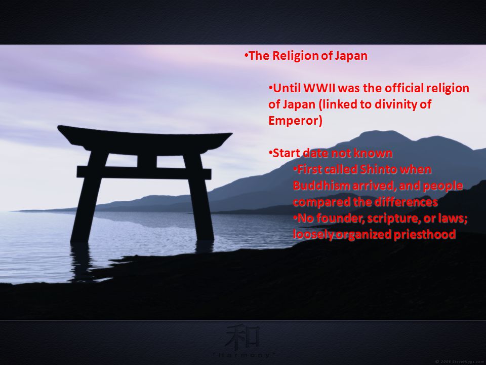 The Religion of Japan The Religion of Japan Until WWII was the official religion of Japan (linked to divinity of Emperor) Until WWII was the official religion of Japan (linked to divinity of Emperor) Start date not known Start date not known First called Shinto when Buddhism arrived, and people compared the differences First called Shinto when Buddhism arrived, and people compared the differences No founder, scripture, or laws; loosely organized priesthood No founder, scripture, or laws; loosely organized priesthood