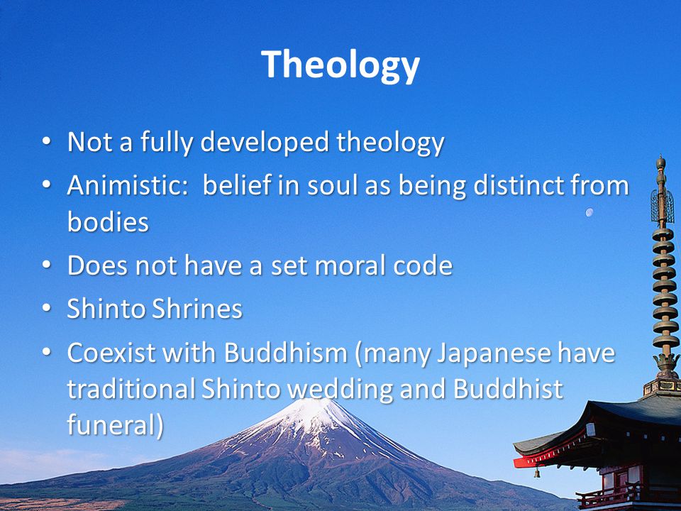 Theology Not a fully developed theology Not a fully developed theology Animistic: belief in soul as being distinct from bodies Animistic: belief in soul as being distinct from bodies Does not have a set moral code Does not have a set moral code Shinto Shrines Shinto Shrines Coexist with Buddhism (many Japanese have traditional Shinto wedding and Buddhist funeral) Coexist with Buddhism (many Japanese have traditional Shinto wedding and Buddhist funeral)