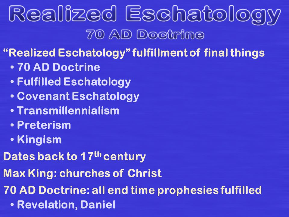 Realized Eschatology fulfillment of final things 70 AD Doctrine Fulfilled Eschatology Covenant Eschatology Transmillennialism Preterism Kingism Dates back to 17 th century Max King: churches of Christ 70 AD Doctrine: all end time prophesies fulfilled Revelation, Daniel