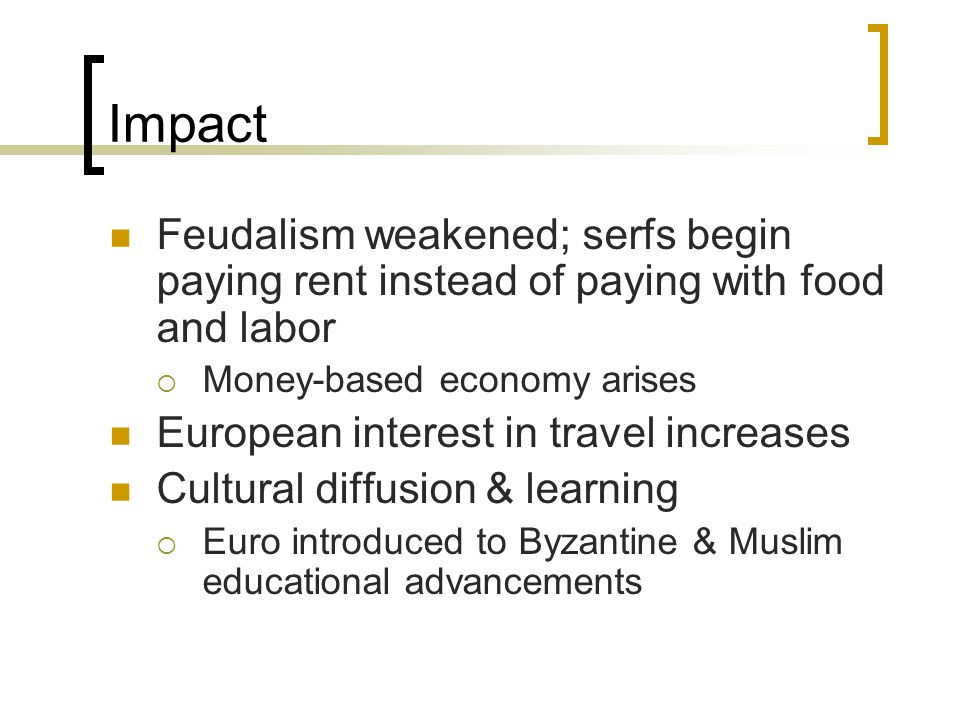 Impact Feudalism weakened; serfs begin paying rent instead of paying with food and labor  Money-based economy arises European interest in travel increases Cultural diffusion & learning  Euro introduced to Byzantine & Muslim educational advancements