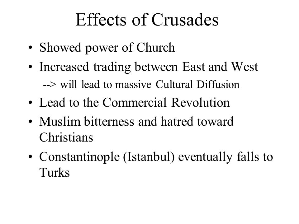 Effects of Crusades Showed power of Church Increased trading between East and West --> will lead to massive Cultural Diffusion Lead to the Commercial Revolution Muslim bitterness and hatred toward Christians Constantinople (Istanbul) eventually falls to Turks
