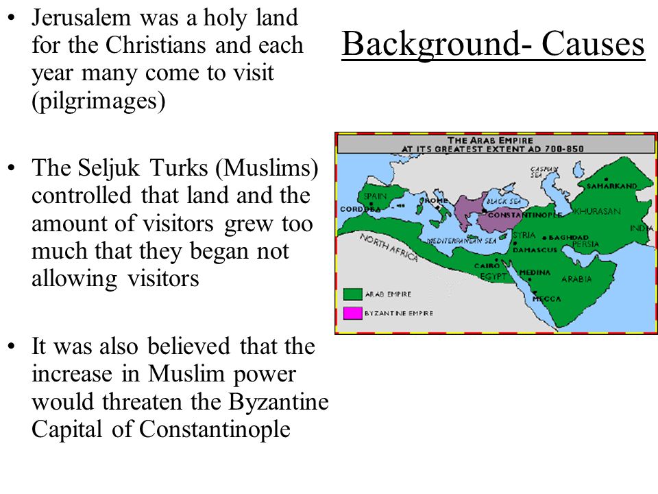 Background- Causes Jerusalem was a holy land for the Christians and each year many come to visit (pilgrimages) The Seljuk Turks (Muslims) controlled that land and the amount of visitors grew too much that they began not allowing visitors It was also believed that the increase in Muslim power would threaten the Byzantine Capital of Constantinople