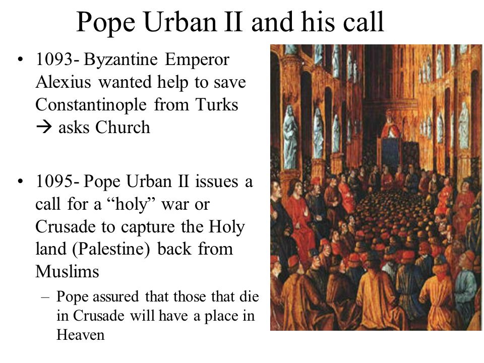 Pope Urban II and his call Byzantine Emperor Alexius wanted help to save Constantinople from Turks  asks Church Pope Urban II issues a call for a holy war or Crusade to capture the Holy land (Palestine) back from Muslims –Pope assured that those that die in Crusade will have a place in Heaven