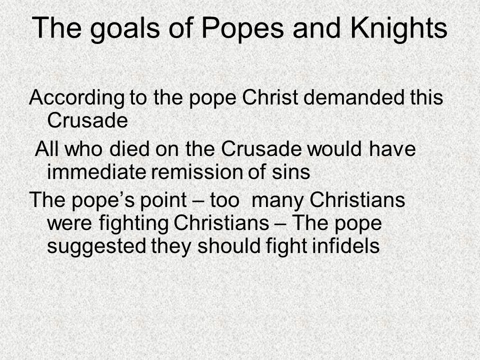 The goals of Popes and Knights According to the pope Christ demanded this Crusade All who died on the Crusade would have immediate remission of sins The pope’s point – too many Christians were fighting Christians – The pope suggested they should fight infidels