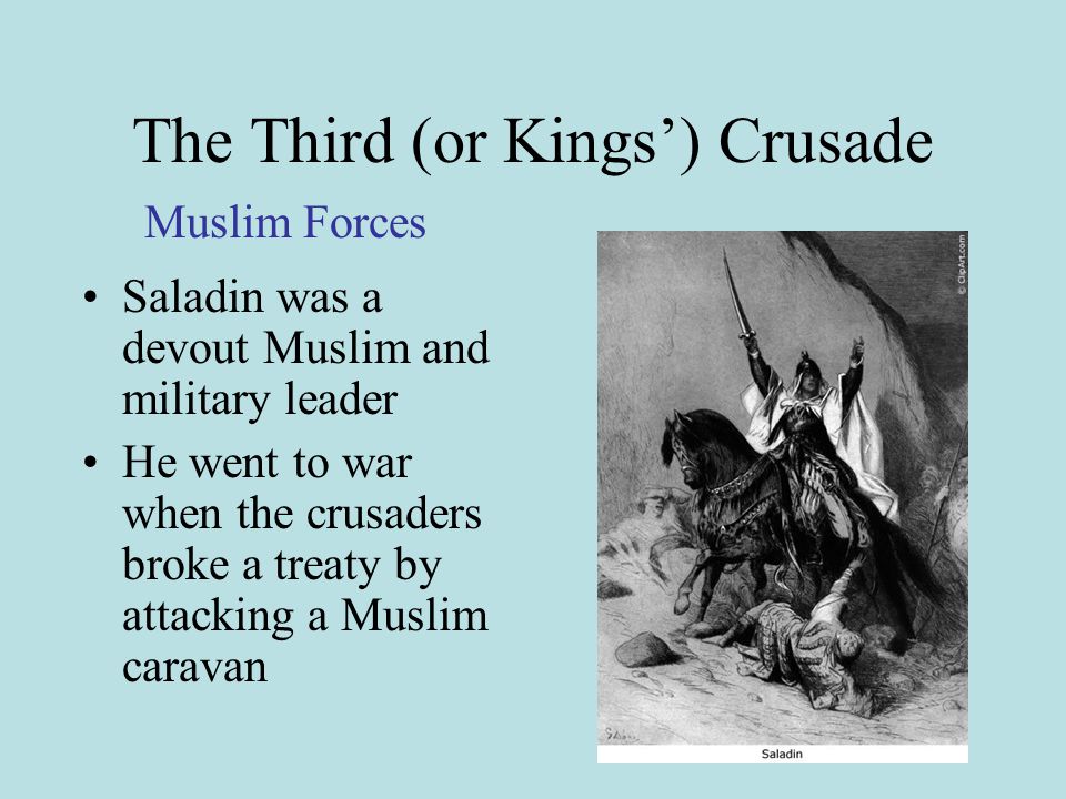 The Third (or Kings’) Crusade Saladin was a devout Muslim and military leader He went to war when the crusaders broke a treaty by attacking a Muslim caravan Muslim Forces