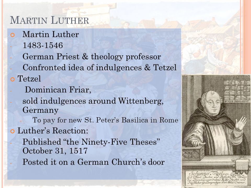 M ARTIN L UTHER Martin Luther German Priest & theology professor - Confronted idea of indulgences & Tetzel Tetzel - Dominican Friar, - sold indulgences around Wittenberg, Germany - To pay for new St.