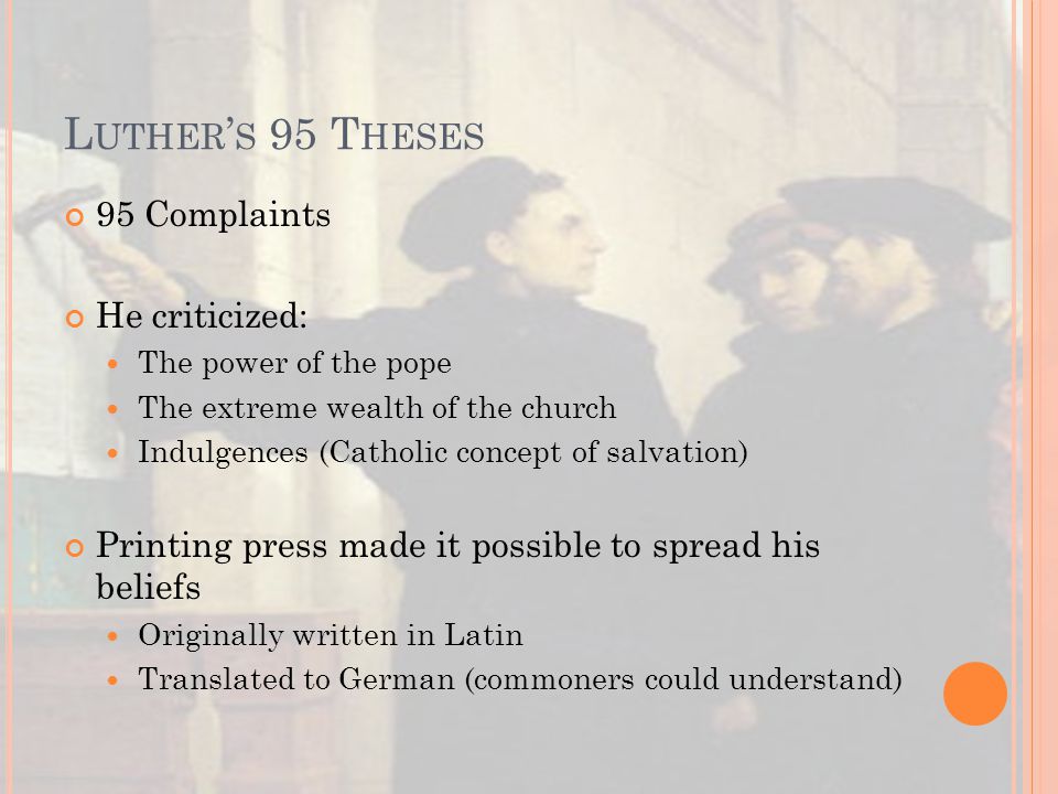 L UTHER ’ S 95 T HESES 95 Complaints He criticized: The power of the pope The extreme wealth of the church Indulgences (Catholic concept of salvation) Printing press made it possible to spread his beliefs Originally written in Latin Translated to German (commoners could understand)