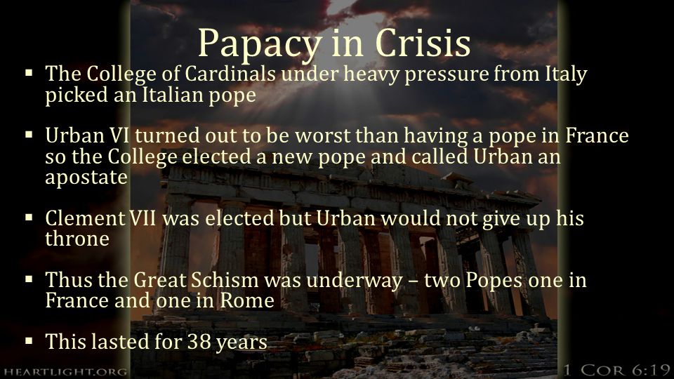 Papacy in Crisis  The College of Cardinals under heavy pressure from Italy picked an Italian pope  Urban VI turned out to be worst than having a pope in France so the College elected a new pope and called Urban an apostate  Clement VII was elected but Urban would not give up his throne  Thus the Great Schism was underway – two Popes one in France and one in Rome  This lasted for 38 years