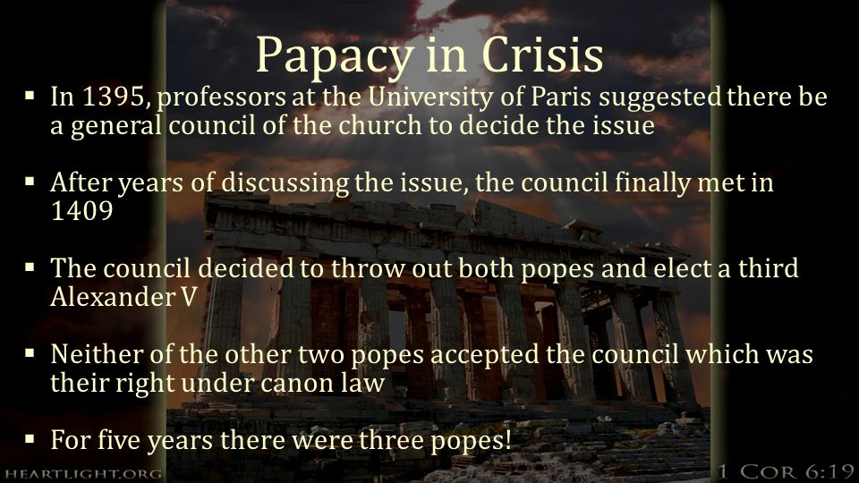 Papacy in Crisis  In 1395, professors at the University of Paris suggested there be a general council of the church to decide the issue  After years of discussing the issue, the council finally met in 1409  The council decided to throw out both popes and elect a third Alexander V  Neither of the other two popes accepted the council which was their right under canon law  For five years there were three popes!
