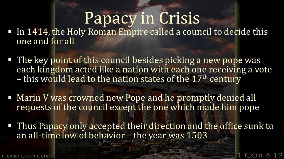 Papacy in Crisis  In 1414, the Holy Roman Empire called a council to decide this one and for all  The key point of this council besides picking a new pope was each kingdom acted like a nation with each one receiving a vote – this would lead to the nation states of the 17 th century  Marin V was crowned new Pope and he promptly denied all requests of the council except the one which made him pope  Thus Papacy only accepted their direction and the office sunk to an all-time low of behavior – the year was 1503