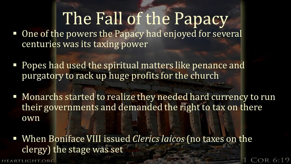 The Fall of the Papacy  One of the powers the Papacy had enjoyed for several centuries was its taxing power  Popes had used the spiritual matters like penance and purgatory to rack up huge profits for the church  Monarchs started to realize they needed hard currency to run their governments and demanded the right to tax on there own  When Boniface VIII issued Clerics laicos (no taxes on the clergy) the stage was set