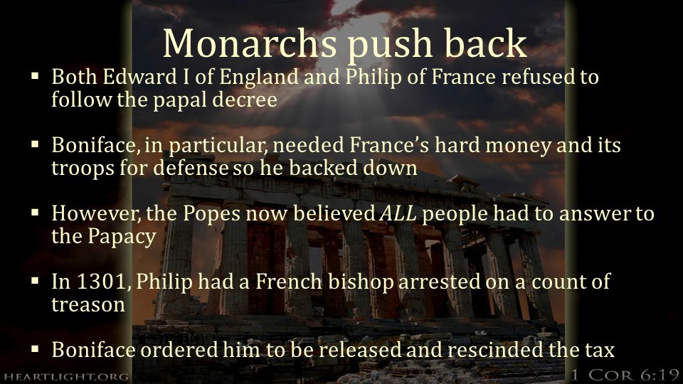 Monarchs push back  Both Edward I of England and Philip of France refused to follow the papal decree  Boniface, in particular, needed France’s hard money and its troops for defense so he backed down  However, the Popes now believed ALL people had to answer to the Papacy  In 1301, Philip had a French bishop arrested on a count of treason  Boniface ordered him to be released and rescinded the tax