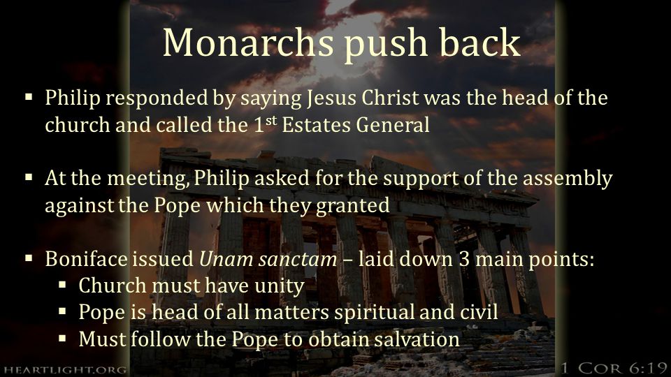 Monarchs push back  Philip responded by saying Jesus Christ was the head of the church and called the 1 st Estates General  At the meeting, Philip asked for the support of the assembly against the Pope which they granted  Boniface issued Unam sanctam – laid down 3 main points:  Church must have unity  Pope is head of all matters spiritual and civil  Must follow the Pope to obtain salvation