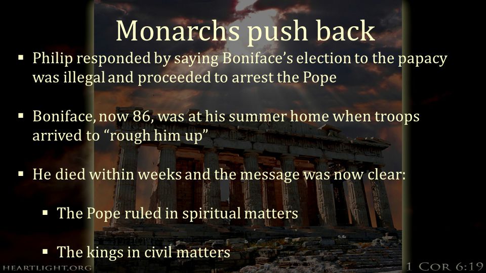 Monarchs push back  Philip responded by saying Boniface’s election to the papacy was illegal and proceeded to arrest the Pope  Boniface, now 86, was at his summer home when troops arrived to rough him up  He died within weeks and the message was now clear:  The Pope ruled in spiritual matters  The kings in civil matters
