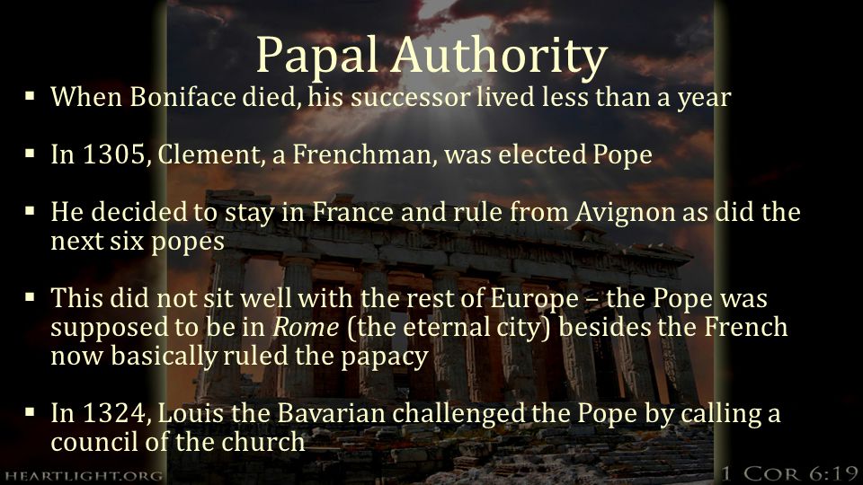 Papal Authority  When Boniface died, his successor lived less than a year  In 1305, Clement, a Frenchman, was elected Pope  He decided to stay in France and rule from Avignon as did the next six popes  This did not sit well with the rest of Europe – the Pope was supposed to be in Rome (the eternal city) besides the French now basically ruled the papacy  In 1324, Louis the Bavarian challenged the Pope by calling a council of the church