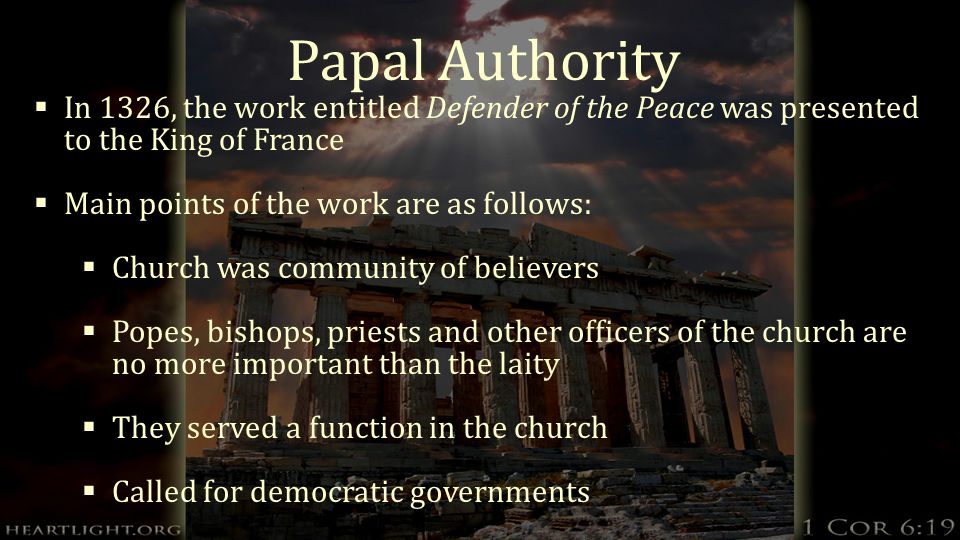 Papal Authority  In 1326, the work entitled Defender of the Peace was presented to the King of France  Main points of the work are as follows:  Church was community of believers  Popes, bishops, priests and other officers of the church are no more important than the laity  They served a function in the church  Called for democratic governments