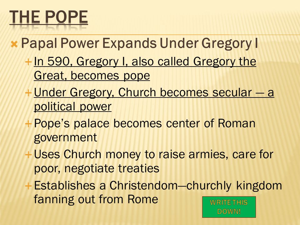  Papal Power Expands Under Gregory I  In 590, Gregory I, also called Gregory the Great, becomes pope  Under Gregory, Church becomes secular — a political power  Pope’s palace becomes center of Roman government  Uses Church money to raise armies, care for poor, negotiate treaties  Establishes a Christendom—churchly kingdom fanning out from Rome