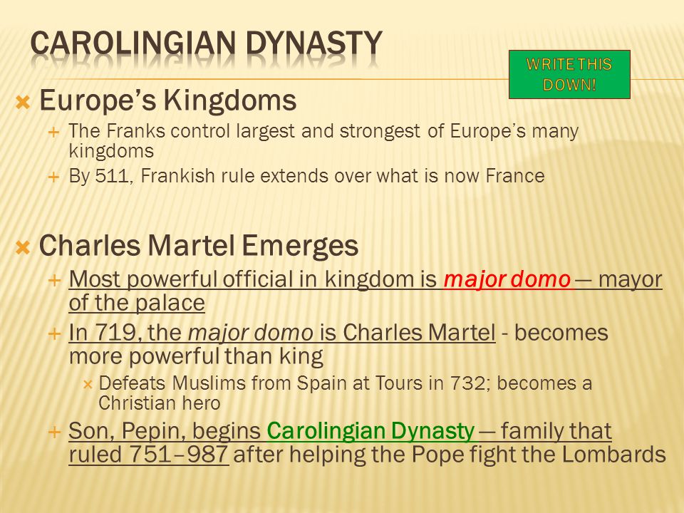  Europe’s Kingdoms  The Franks control largest and strongest of Europe’s many kingdoms  By 511, Frankish rule extends over what is now France  Charles Martel Emerges  Most powerful official in kingdom is major domo — mayor of the palace  In 719, the major domo is Charles Martel - becomes more powerful than king  Defeats Muslims from Spain at Tours in 732; becomes a Christian hero  Son, Pepin, begins Carolingian Dynasty — family that ruled 751–987 after helping the Pope fight the Lombards