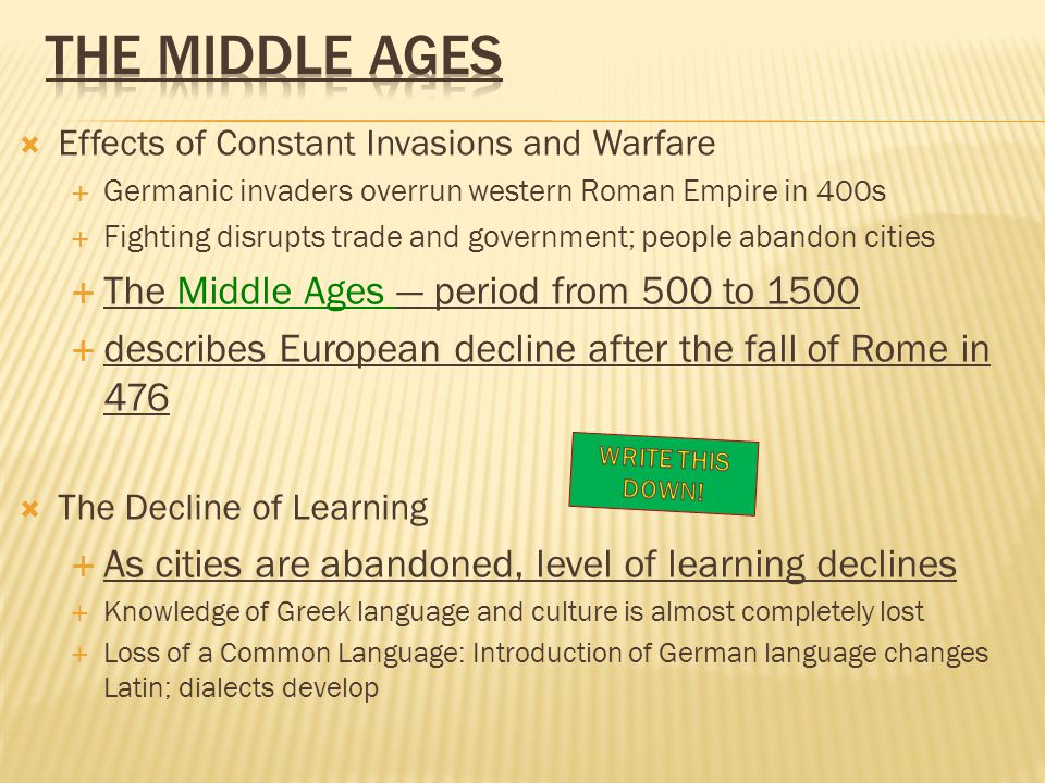  Effects of Constant Invasions and Warfare  Germanic invaders overrun western Roman Empire in 400s  Fighting disrupts trade and government; people abandon cities  The Middle Ages — period from 500 to 1500  describes European decline after the fall of Rome in 476  The Decline of Learning  As cities are abandoned, level of learning declines  Knowledge of Greek language and culture is almost completely lost  Loss of a Common Language: Introduction of German language changes Latin; dialects develop