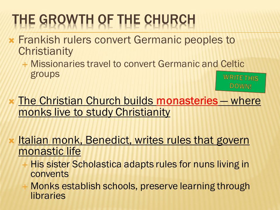  Frankish rulers convert Germanic peoples to Christianity  Missionaries travel to convert Germanic and Celtic groups  The Christian Church builds monasteries — where monks live to study Christianity  Italian monk, Benedict, writes rules that govern monastic life  His sister Scholastica adapts rules for nuns living in convents  Monks establish schools, preserve learning through libraries