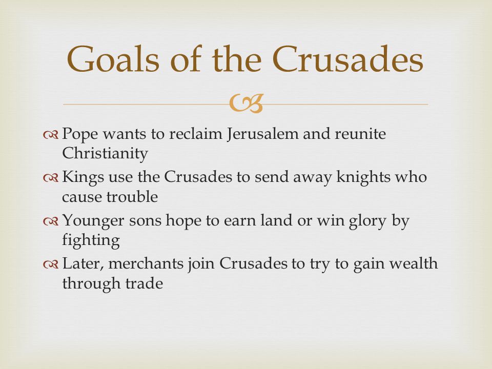   Pope wants to reclaim Jerusalem and reunite Christianity  Kings use the Crusades to send away knights who cause trouble  Younger sons hope to earn land or win glory by fighting  Later, merchants join Crusades to try to gain wealth through trade Goals of the Crusades