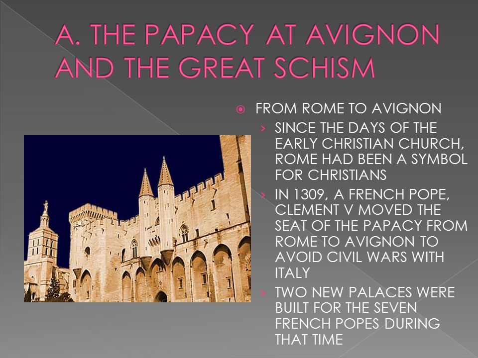  FROM ROME TO AVIGNON › SINCE THE DAYS OF THE EARLY CHRISTIAN CHURCH, ROME HAD BEEN A SYMBOL FOR CHRISTIANS › IN 1309, A FRENCH POPE, CLEMENT V MOVED THE SEAT OF THE PAPACY FROM ROME TO AVIGNON TO AVOID CIVIL WARS WITH ITALY › TWO NEW PALACES WERE BUILT FOR THE SEVEN FRENCH POPES DURING THAT TIME