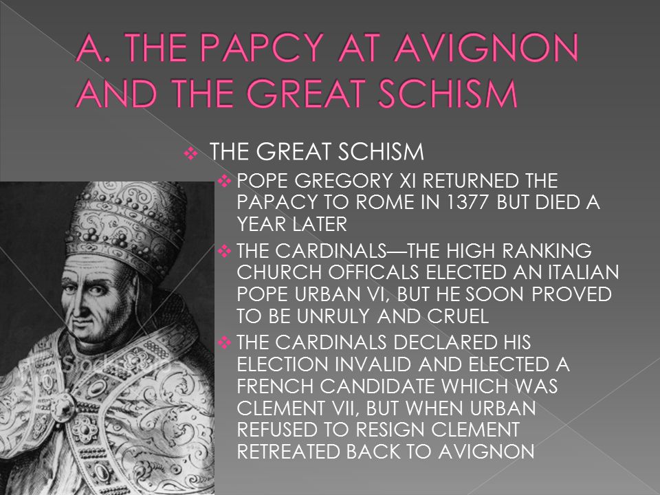  THE GREAT SCHISM  POPE GREGORY XI RETURNED THE PAPACY TO ROME IN 1377 BUT DIED A YEAR LATER  THE CARDINALS—THE HIGH RANKING CHURCH OFFICALS ELECTED AN ITALIAN POPE URBAN VI, BUT HE SOON PROVED TO BE UNRULY AND CRUEL  THE CARDINALS DECLARED HIS ELECTION INVALID AND ELECTED A FRENCH CANDIDATE WHICH WAS CLEMENT VII, BUT WHEN URBAN REFUSED TO RESIGN CLEMENT RETREATED BACK TO AVIGNON