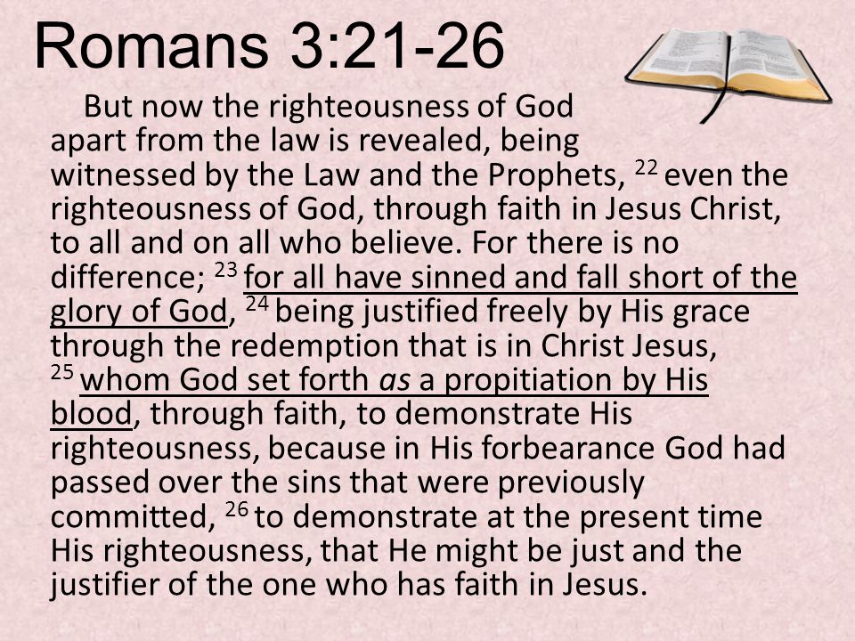 Romans 3:21-26 But now the righteousness of God apart from the law is revealed, being witnessed by the Law and the Prophets, 22 even the righteousness of God, through faith in Jesus Christ, to all and on all who believe.