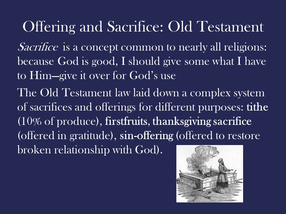 Offering and Sacrifice: Old Testament Sacrifice is a concept common to nearly all religions: because God is good, I should give some what I have to Him—give it over for God’s use The Old Testament law laid down a complex system of sacrifices and offerings for different purposes: tithe (10% of produce), firstfruits, thanksgiving sacrifice (offered in gratitude), sin-offering (offered to restore broken relationship with God).