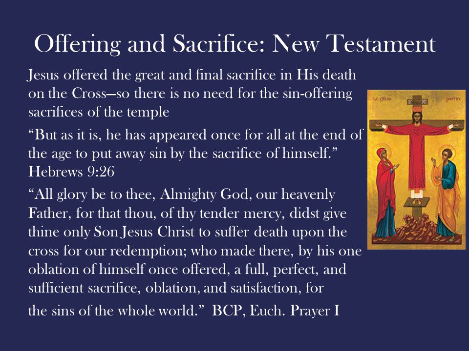 Offering and Sacrifice: New Testament Jesus offered the great and final sacrifice in His death on the Cross—so there is no need for the sin-offering sacrifices of the temple But as it is, he has appeared once for all at the end of the age to put away sin by the sacrifice of himself. Hebrews 9:26 All glory be to thee, Almighty God, our heavenly Father, for that thou, of thy tender mercy, didst give thine only Son Jesus Christ to suffer death upon the cross for our redemption; who made there, by his one oblation of himself once offered, a full, perfect, and sufficient sacrifice, oblation, and satisfaction, for the sins of the whole world. BCP, Euch.